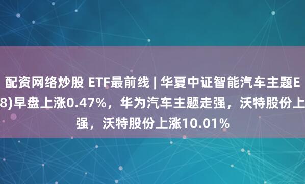 配资网络炒股 ETF最前线 | 华夏中证智能汽车主题ETF(159888)早盘上涨0.47%，华为汽车主题走强，沃特股份上涨10.01%