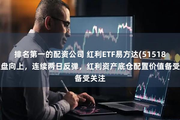 排名第一的配资公司 红利ETF易方达(515180)红盘向上，连续两日反弹，红利资产底仓配置价值备受关注