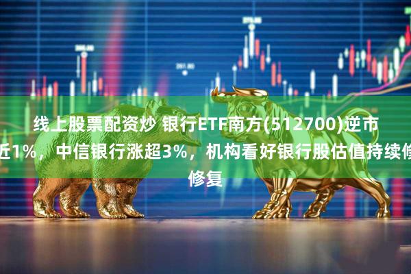 线上股票配资炒 银行ETF南方(512700)逆市涨近1%，中信银行涨超3%，机构看好银行股估值持续修复