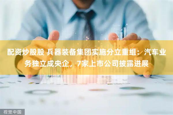配资炒股股 兵器装备集团实施分立重组：汽车业务独立成央企，7家上市公司披露进展
