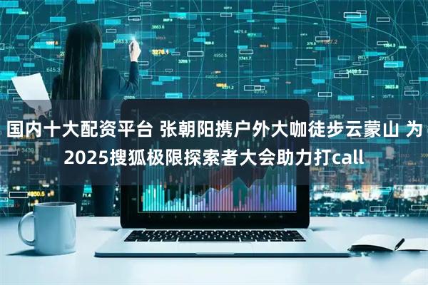 国内十大配资平台 张朝阳携户外大咖徒步云蒙山 为2025搜狐极限探索者大会助力打call