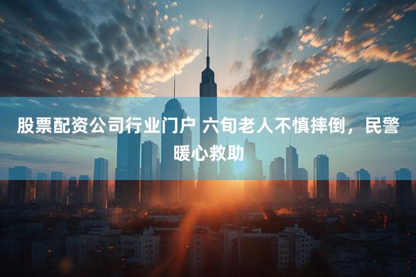 股票配资公司行业门户 六旬老人不慎摔倒，民警暖心救助