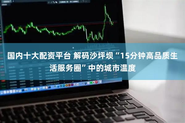 国内十大配资平台 解码沙坪坝“15分钟高品质生活服务圈”中的城市温度