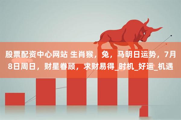 股票配资中心网站 生肖猴，兔，马明日运势，7月8日周日，财星眷顾，求财易得_时机_好运_机遇