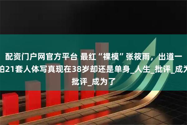 配资门户网官方平台 最红“裸模”张筱雨，出道一年拍21套人体写真现在38岁却还是单身_人生_批评_成为了