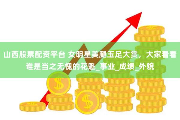山西股票配资平台 女明星美腿玉足大赏，大家看看谁是当之无愧的花魁_事业_成绩_外貌