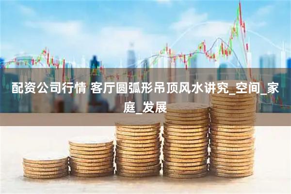 配资公司行情 客厅圆弧形吊顶风水讲究_空间_家庭_发展
