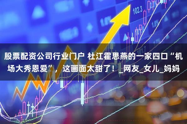 股票配资公司行业门户 杜江霍思燕的一家四口“机场大秀恩爱”，这画面太甜了！_网友_女儿_妈妈