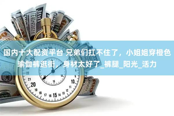 国内十大配资平台 兄弟们扛不住了，小姐姐穿橙色瑜伽裤逛街，身材太好了_裤腿_阳光_活力