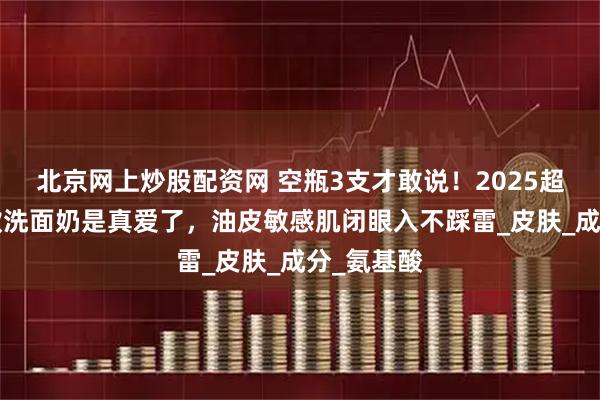北京网上炒股配资网 空瓶3支才敢说！2025超好用的5款洗面奶是真爱了，油皮敏感肌闭眼入不踩雷_皮肤_成分_氨基酸
