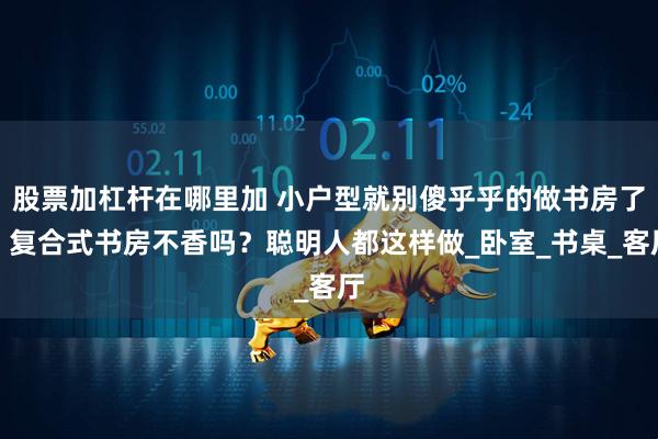 股票加杠杆在哪里加 小户型就别傻乎乎的做书房了，复合式书房不香吗？聪明人都这样做_卧室_书桌_客厅