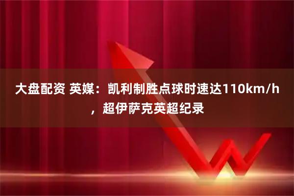 大盘配资 英媒：凯利制胜点球时速达110km/h，超伊萨克英超纪录