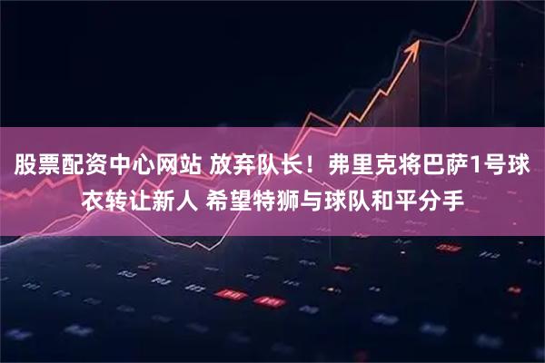 股票配资中心网站 放弃队长！弗里克将巴萨1号球衣转让新人 希望特狮与球队和平分手