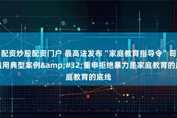 配资炒股配资门户 最高法发布“家庭教育指导令”司法适用典型案例 重申拒绝暴力是家庭教育的底线