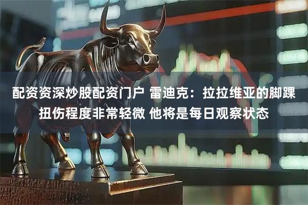 配资资深炒股配资门户 雷迪克：拉拉维亚的脚踝扭伤程度非常轻微 他将是每日观察状态