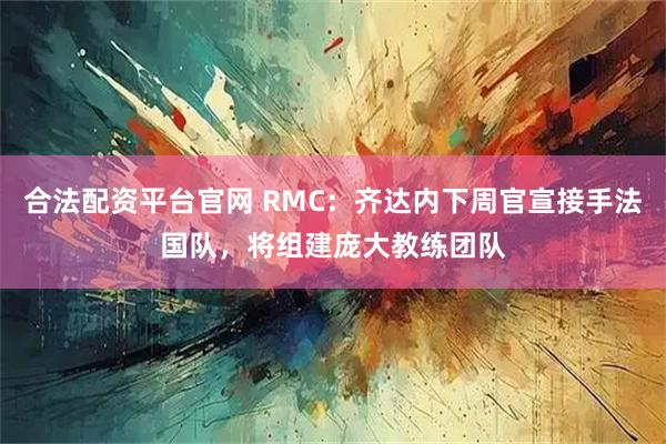 合法配资平台官网 RMC：齐达内下周官宣接手法国队，将组建庞大教练团队