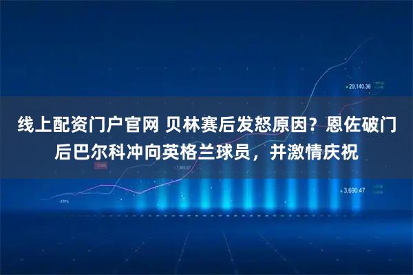 线上配资门户官网 贝林赛后发怒原因？恩佐破门后巴尔科冲向英格兰球员，并激情庆祝