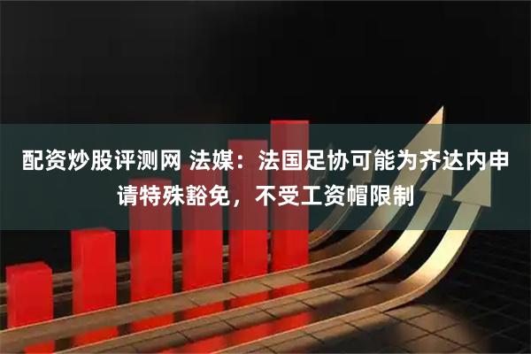 配资炒股评测网 法媒：法国足协可能为齐达内申请特殊豁免，不受工资帽限制