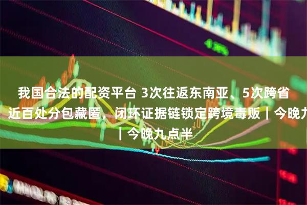 我国合法的配资平台 3次往返东南亚、5次跨省转运、近百处分包藏匿，闭环证据链锁定跨境毒贩｜今晚九点半