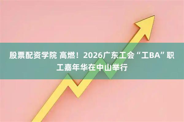 股票配资学院 高燃！2026广东工会“工BA”职工嘉年华在中山举行
